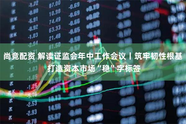 尚竞配资 解读证监会年中工作会议丨筑牢韧性根基 打造资本市场“稳”字标签