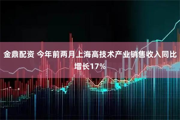 金鼎配资 今年前两月上海高技术产业销售收入同比增长17%