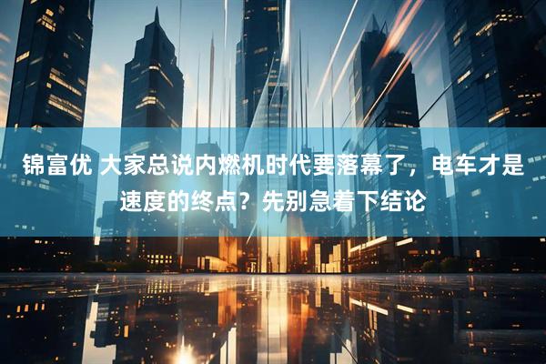 锦富优 大家总说内燃机时代要落幕了，电车才是速度的终点？先别急着下结论