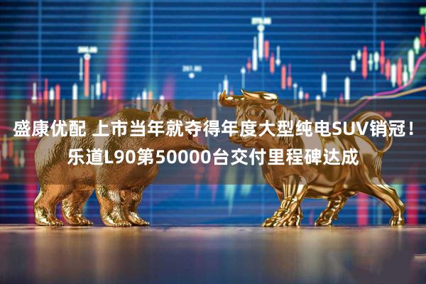 盛康优配 上市当年就夺得年度大型纯电SUV销冠!乐道L90第50000台交付里程碑达成