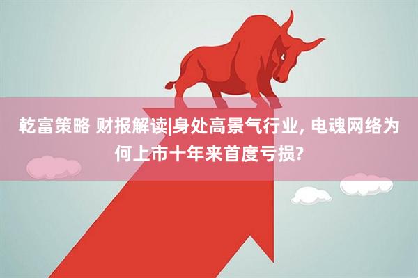 乾富策略 财报解读|身处高景气行业, 电魂网络为何上市十年来首度亏损?