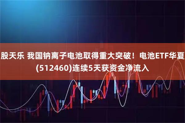 股天乐 我国钠离子电池取得重大突破!电池ETF华夏(512460)连续5天获资金净流入