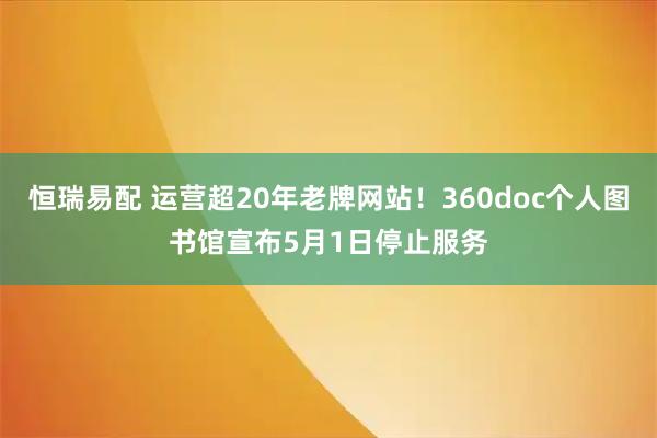 恒瑞易配 运营超20年老牌网站！360doc个人图书馆宣布5月1日停止服务