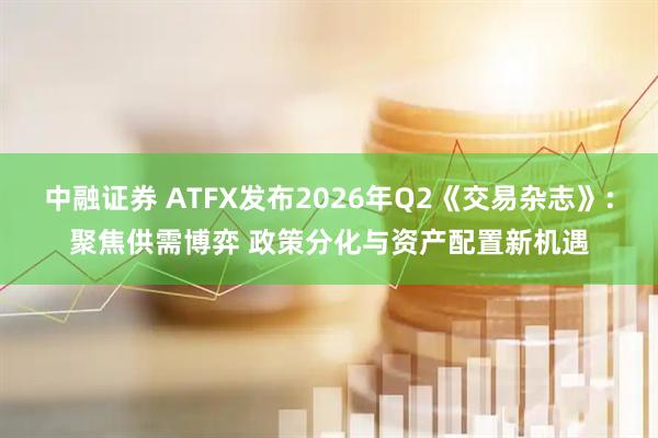 中融证券 ATFX发布2026年Q2《交易杂志》:聚焦供需博弈 政策分化与资产配置新机遇
